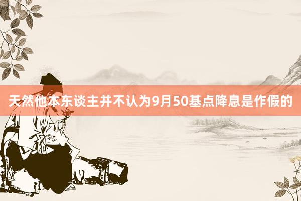 天然他本东谈主并不认为9月50基点降息是作假的