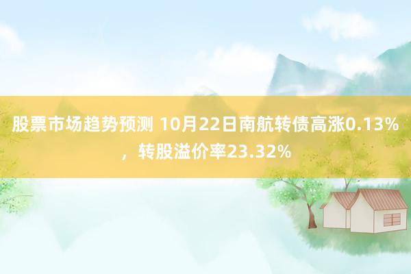 股票市场趋势预测 10月22日南航转债高涨0.13%，转股溢价率23.32%