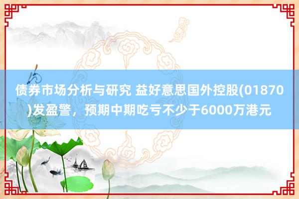 债券市场分析与研究 益好意思国外控股(01870)发盈警，预期中期吃亏不少于6000万港元