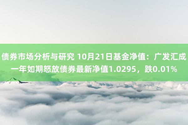 债券市场分析与研究 10月21日基金净值：广发汇成一年如期怒放债券最新净值1.0295，跌0.01%