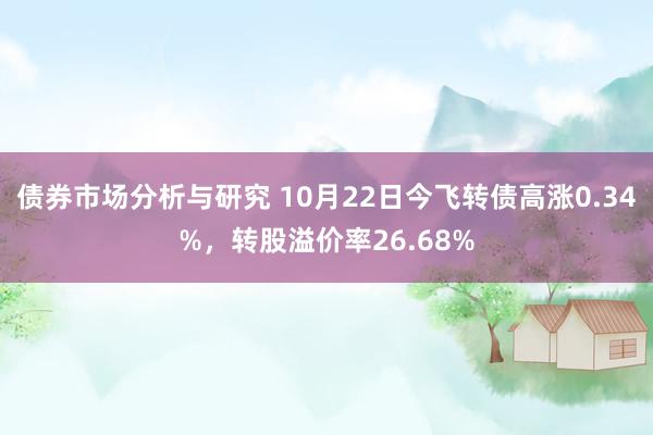 债券市场分析与研究 10月22日今飞转债高涨0.34%，转股溢价率26.68%