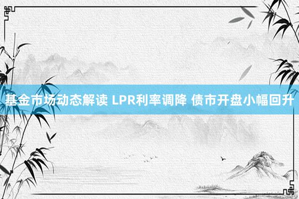 基金市场动态解读 LPR利率调降 债市开盘小幅回升