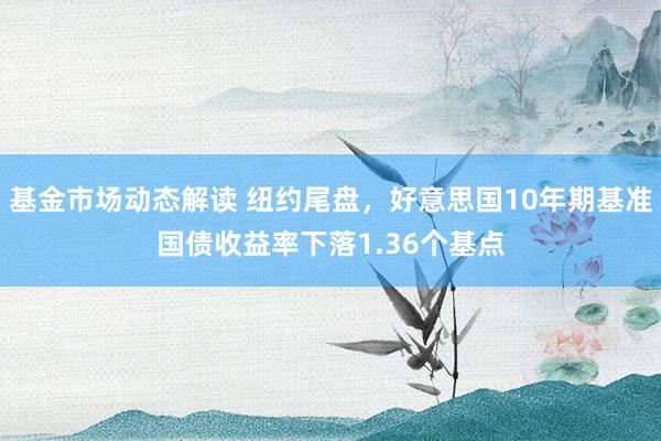 基金市场动态解读 纽约尾盘，好意思国10年期基准国债收益率下落1.36个基点