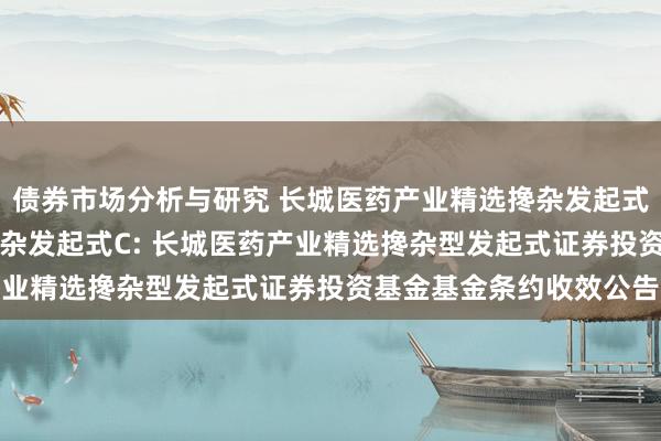 债券市场分析与研究 长城医药产业精选搀杂发起式A,长城医药产业精选搀杂发起式C: 长城医药产业精选搀杂型发起式证券投资基金基金条约收效公告