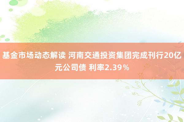 基金市场动态解读 河南交通投资集团完成刊行20亿元公司债 利率2.39％