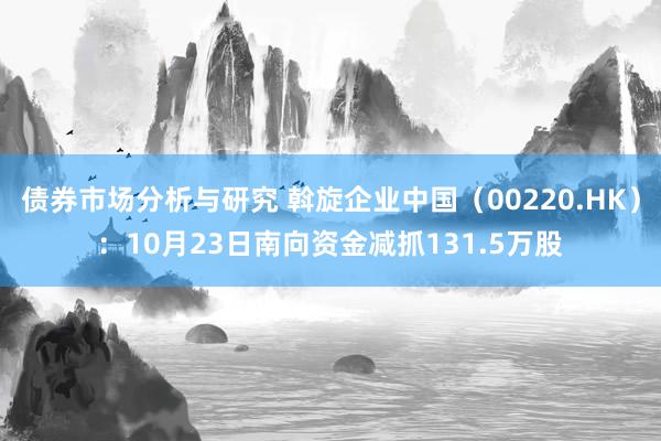 债券市场分析与研究 斡旋企业中国（00220.HK）：10月23日南向资金减抓131.5万股