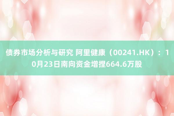 债券市场分析与研究 阿里健康（00241.HK）：10月23日南向资金增捏664.6万股