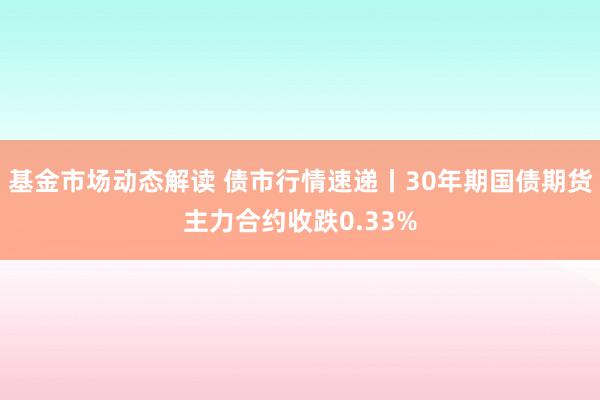 基金市场动态解读 债市行情速递丨30年期国债期货主力合约收跌0.33%