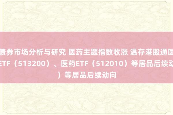 债券市场分析与研究 医药主题指数收涨 温存港股通医药ETF（513200）、医药ETF（512010）等居品后续动向