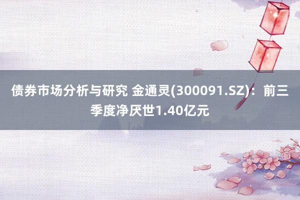 债券市场分析与研究 金通灵(300091.SZ)：前三季度净厌世1.40亿元