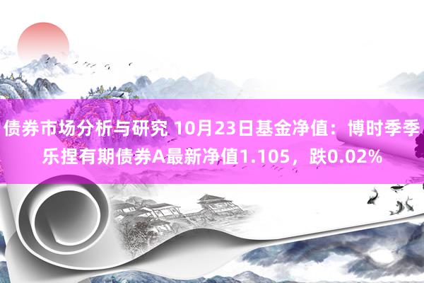 债券市场分析与研究 10月23日基金净值：博时季季乐捏有期债券A最新净值1.105，跌0.02%