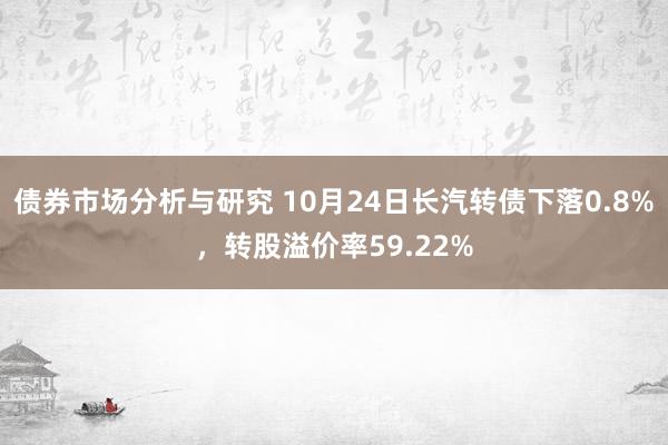 债券市场分析与研究 10月24日长汽转债下落0.8%，转股溢价率59.22%