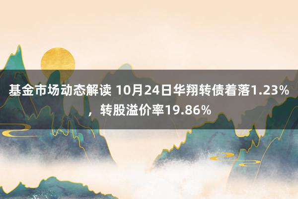 基金市场动态解读 10月24日华翔转债着落1.23%，转股溢价率19.86%