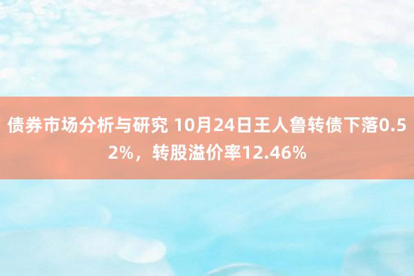 债券市场分析与研究 10月24日王人鲁转债下落0.52%，转股溢价率12.46%