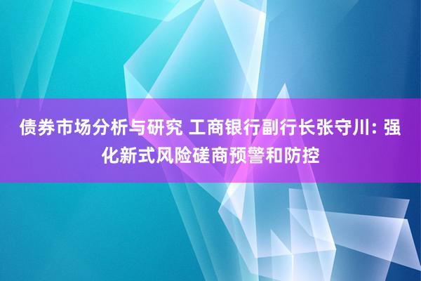 债券市场分析与研究 工商银行副行长张守川: 强化新式风险磋商预警和防控