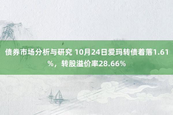 债券市场分析与研究 10月24日爱玛转债着落1.61%，转股溢价率28.66%