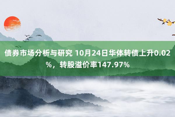 债券市场分析与研究 10月24日华体转债上升0.02%，转股溢价率147.97%