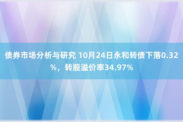 债券市场分析与研究 10月24日永和转债下落0.32%，转股溢价率34.97%