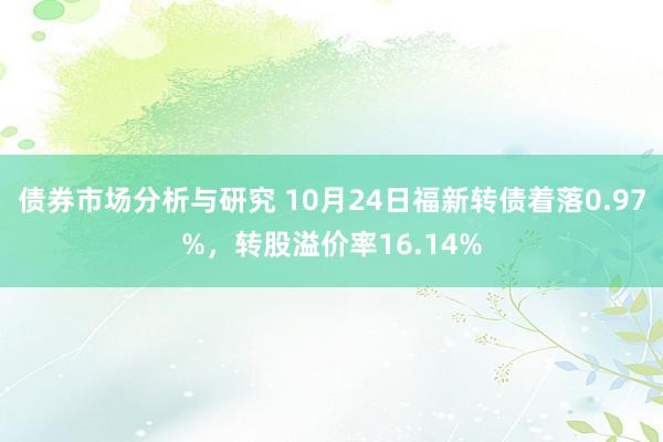 债券市场分析与研究 10月24日福新转债着落0.97%，转股溢价率16.14%