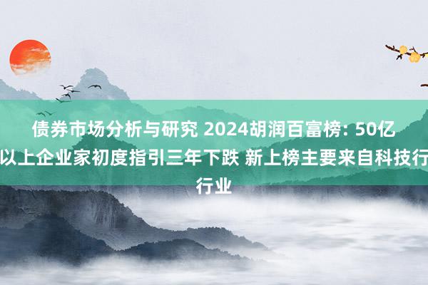 债券市场分析与研究 2024胡润百富榜: 50亿元以上企业家初度指引三年下跌 新上榜主要来自科技行业