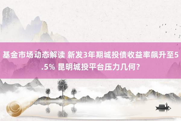 基金市场动态解读 新发3年期城投债收益率飙升至5.5% 昆明城投平台压力几何？