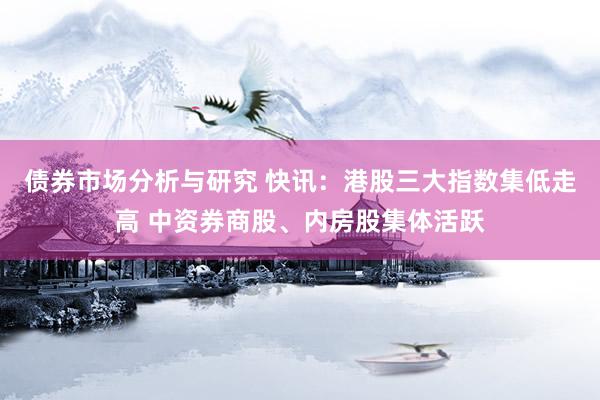 债券市场分析与研究 快讯：港股三大指数集低走高 中资券商股、内房股集体活跃