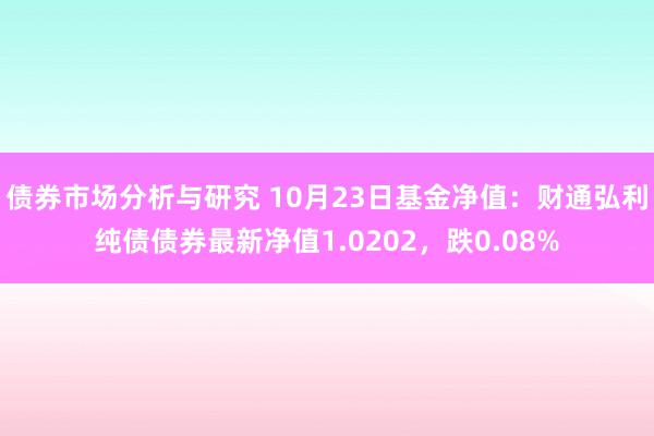 债券市场分析与研究 10月23日基金净值：财通弘利纯债债券最新净值1.0202，跌0.08%