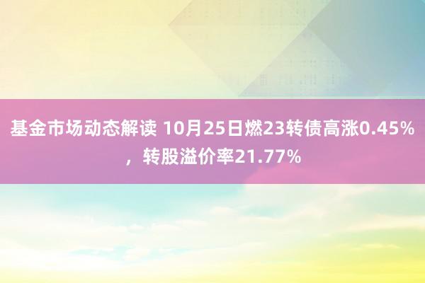 基金市场动态解读 10月25日燃23转债高涨0.45%，转股溢价率21.77%