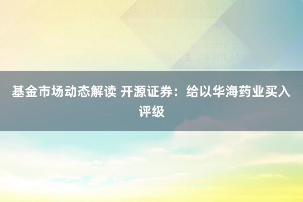 基金市场动态解读 开源证券：给以华海药业买入评级