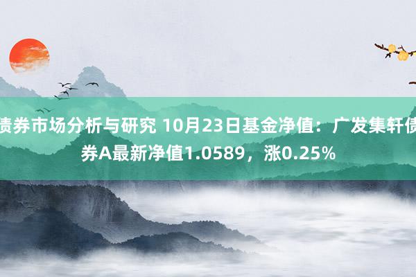 债券市场分析与研究 10月23日基金净值：广发集轩债券A最新净值1.0589，涨0.25%