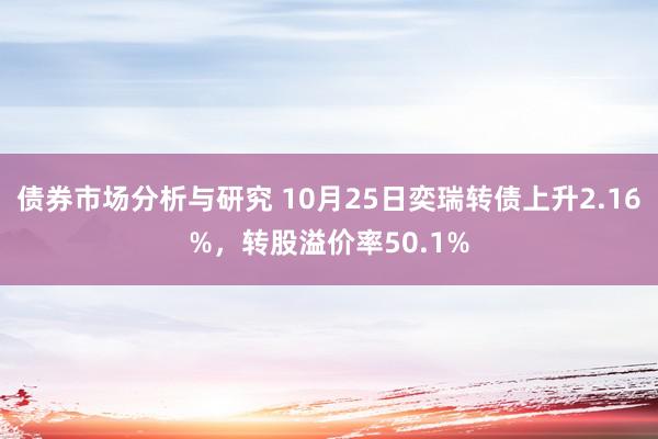 债券市场分析与研究 10月25日奕瑞转债上升2.16%，转股溢价率50.1%