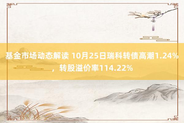 基金市场动态解读 10月25日瑞科转债高潮1.24%，转股溢价率114.22%