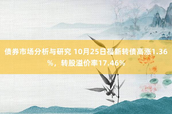 债券市场分析与研究 10月25日福新转债高涨1.36%，转股溢价率17.46%