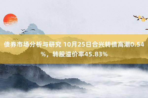 债券市场分析与研究 10月25日合兴转债高潮0.54%，转股溢价率45.83%