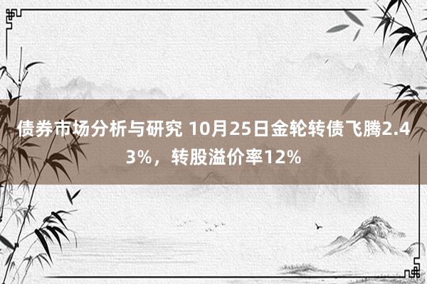 债券市场分析与研究 10月25日金轮转债飞腾2.43%，转股溢价率12%