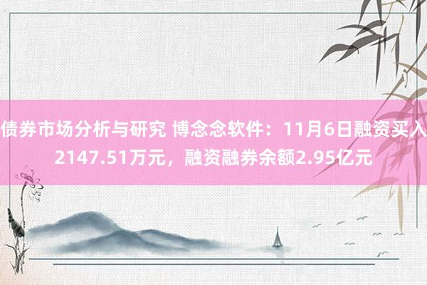 债券市场分析与研究 博念念软件：11月6日融资买入2147.51万元，融资融券余额2.95亿元