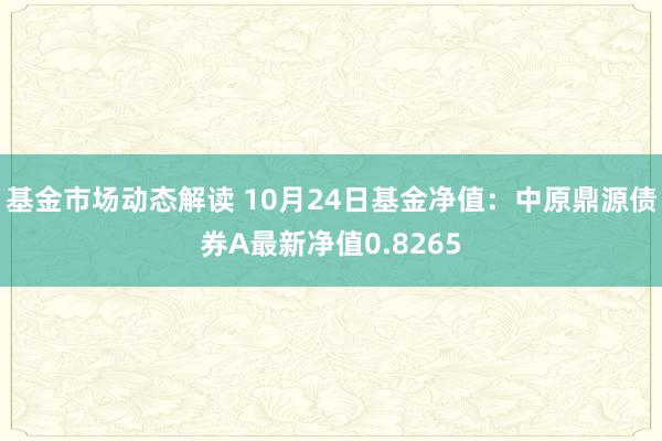 基金市场动态解读 10月24日基金净值：中原鼎源债券A最新净值0.8265