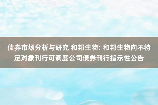 债券市场分析与研究 和邦生物: 和邦生物向不特定对象刊行可调度公司债券刊行指示性公告