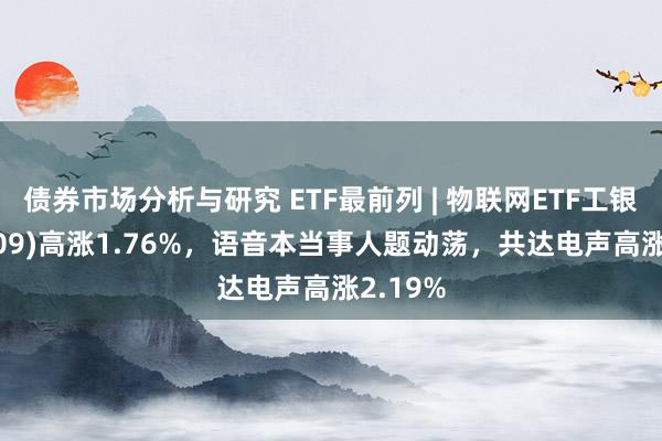 债券市场分析与研究 ETF最前列 | 物联网ETF工银(159709)高涨1.76%，语音本当事人题动荡，共达电声高涨2.19%