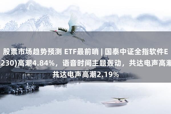 股票市场趋势预测 ETF最前哨 | 国泰中证全指软件ETF(515230)高潮4.84%，语音时间主题轰动，共达电声高潮2.19%