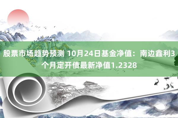 股票市场趋势预测 10月24日基金净值：南边鑫利3个月定开债最新净值1.2328