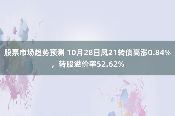 股票市场趋势预测 10月28日凤21转债高涨0.84%，转股溢价率52.62%