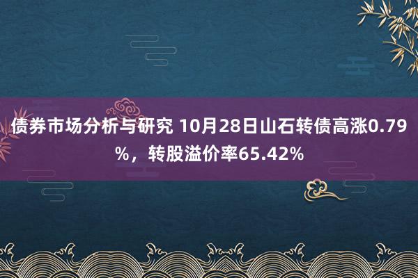 债券市场分析与研究 10月28日山石转债高涨0.79%，转股溢价率65.42%