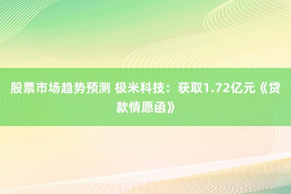 股票市场趋势预测 极米科技：获取1.72亿元《贷款情愿函》