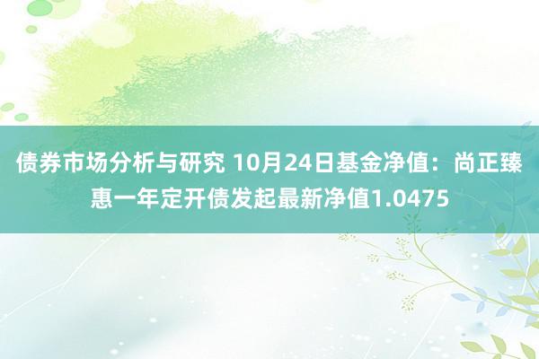 债券市场分析与研究 10月24日基金净值：尚正臻惠一年定开债发起最新净值1.0475