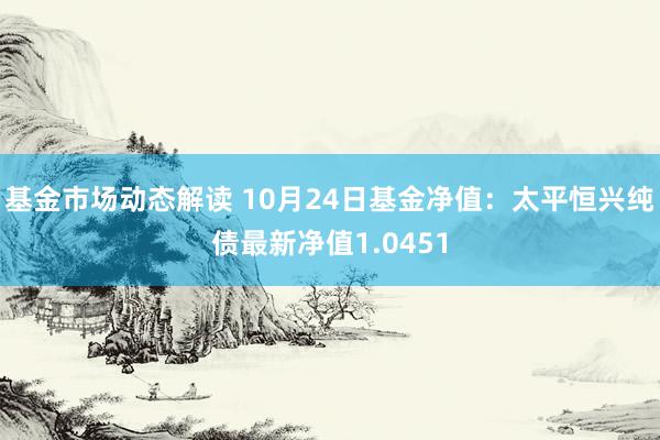 基金市场动态解读 10月24日基金净值：太平恒兴纯债最新净值1.0451