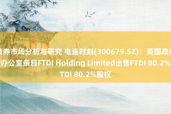 债券市场分析与研究 电连时刻(300679.SZ)：英国政府内阁办公室条目FTDI Holding Limited出售FTDI 80.2%股权