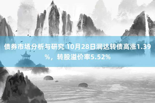 债券市场分析与研究 10月28日润达转债高涨1.39%，转股溢价率5.52%