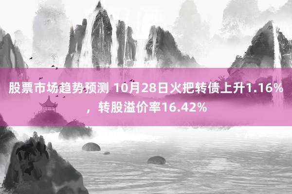 股票市场趋势预测 10月28日火把转债上升1.16%，转股溢价率16.42%