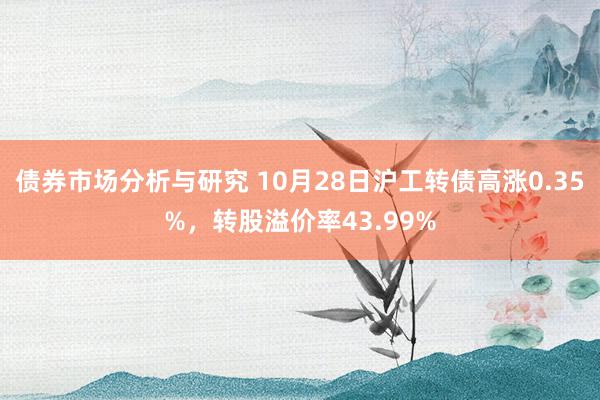 债券市场分析与研究 10月28日沪工转债高涨0.35%，转股溢价率43.99%